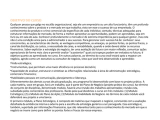 OBJETIVO DO CURSO Qualquer pessoa que galga no escalão organizacional, seja ele um empresário ou um alto funcionário, têm um profundo conhecimento sobre o produto e o mercado em que trabalha; visto ser esse o sucesso de sua empreitada. O conhecimento do produto e o tino comercial são específicos de cada individuo; contudo, técnicas adequadas para estruturar informações de mercado, de forma a melhor aproveitar as oportunidades, podem ser aprendidas, seja em livro ou em sala de aula. Conhecer profundamente o mercado é de extrema importância para qualquer gestor, mas esta não é uma condição única para o administrador e seu sucesso. Para gerenciar com sucesso há de: conhecer: seus concorrentes, as características do cliente, as vantagens competitivas, as ameaças, os pontos fortes, os pontos fracos, o canal de distribuição, os custos, a necessidade de caixa, a rentabilidade, quando e onde deverá obter os recursos financeiros. Saber explicitar a estratégia do negócio, ter uma avaliação do futuro com maior reflexão, comunicar ações operacionais de forma mais clara e permitir avaliar “a posteriori” quais os tropeços podem ser evitados no futuro, é objetivo quanto ao aprendizado no curso. Em outras palavras, ao término do curso você estará apto a mapear um negócio, agindo como um executivo ou consultor de negócio, visto que você terá desenvolvido e aprendido: Visão estratégica; Instrumentais, que permitam uma maior eficiência no processo decisório; Capacidade de analisar, estruturar e sintetizar as informações relacionadas à área de administração: estratégica, comercial e financeira; Habilidades pessoais em comunicação, planejamento e liderança. Diferentemente dos demais cursos de pós-graduação, seu programa foi desenvolvido com base no projeto prático. A cada matéria, voce em grupo, fará um trabalho, que é parte do Plano de Negócio (projeto prático do curso). Ao término do conjunto de disciplinas, denominado modulo, haverá uma revisão dos trabalhos apresentados; revisão esta, subsidiada pelos comentários dos professores. Razão pela qual dividimos o curso em três módulos: (1) Modulo  Estratégico; (2) o Modulo do Plano de Ação; (3) Modulo da Viabilidade do Negócio. Ao término de cada módulo você defenderá seu projeto a uma banca. O primeiro módulo, a Plano Estratégico, é composto de matérias que mapeiam o negócio, concluindo com a avaliação detalhada da ambiência interna e externa para a escolha da estratégia genérica a ser perseguida. Essa estratégia é, também, suportada por informações financeiras, que são relevantes tanto para o conhecimento do mercado em que o negócio se insere como para definir os pontos fortes e fracos da nossa empresa. 