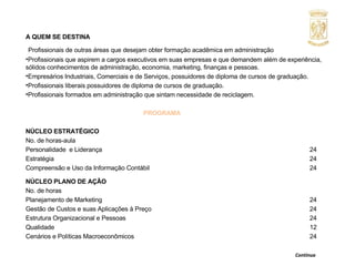 A QUEM SE DESTINA   Profissionais de outras áreas que desejam obter formação acadêmica em administração Profissionais que aspirem a cargos executivos em suas empresas e que demandem além de experiência, sólidos conhecimentos de administração, economia, marketing, finanças e pessoas.  Empresários Industriais, Comerciais e de Serviços, possuidores de diploma de cursos de graduação. Profissionais liberais possuidores de diploma de cursos de graduação. Profissionais formados em administração que sintam necessidade de reciclagem. PROGRAMA NÚCLEO ESTRATÉGICO No. de horas-aula Personalidade  e Liderança  24 Estratégia  24 Compreensão e Uso da Informação Contábil  24 NÚCLEO PLANO DE AÇÃO No. de horas Planejamento de Marketing  24 Gestão de Custos e suas Aplicações à Preço  24 Estrutura Organizacional e Pessoas  24 Qualidade  12 Cenários e Políticas Macroeconômicos 24     Continua  