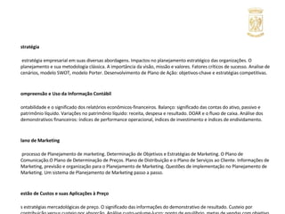Estratégia A estratégia empresarial em suas diversas abordagens. Impactos no planejamento estratégico das organizações. O planejamento e sua metodologia clássica. A importância da visão, missão e valores. Fatores críticos de sucesso. Analise de cenários, modelo SWOT, modelo Porter. Desenvolvimento de Plano de Ação: objetivos-chave e estratégias competitivas. Compreensão e Uso da Informação Contábil Contabilidade e o significado dos relatórios econômicos-financeiros. Balanço: significado das contas do ativo, passivo e patrimônio líquido. Variações no patrimônio líquido: receita, despesa e resultado. DOAR e o fluxo de caixa. Análise dos demonstrativos financeiros: índices de performance operacional, índices de investimento e índices de endividamento. Plano de Marketing O processo de Planejamento de marketing. Determinação de Objetivos e Estratégias de Marketing. O Plano de Comunicação.O Plano de Determinação de Preços. Plano de Distribuição e o Plano de Serviços ao Cliente. Informações de Marketing, previsão e organização para o Planejamento de Marketing. Questões de implementação no Planejamento de Marketing. Um sistema de Planejamento de Marketing passo a passo. Gestão de Custos e suas Aplicações à Preço As estratégias mercadológicas de preço. O significado das informações do demonstrativo de resultado. Custeio por contribuição versus custeio por absorção. Análise custo-volume-lucro: ponto de equilíbrio, metas de vendas com objetivo de lucro. Decisão de preço quando varia o preço do insumo. Decisão de aceitar ou rejeitar uma proposta. Decisão de preço considerando o retorno sobre o investimento. Retirar ou adicionar um produto de  linha. Decisão de comprar ou fazer. 