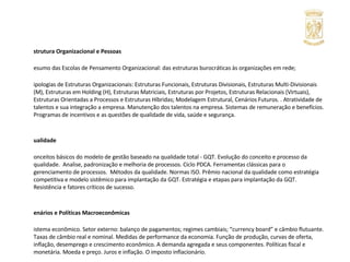 Estrutura Organizacional e Pessoas Resumo das Escolas de Pensamento Organizacional: das estruturas burocráticas às organizações em rede; Tipologias de Estruturas Organizacionais: Estruturas Funcionais, Estruturas Divisionais, Estruturas Multi-Divisionais (M), Estruturas em Holding (H), Estruturas Matriciais, Estruturas por Projetos, Estruturas Relacionais (Virtuais), Estruturas Orientadas a Processos e Estruturas Híbridas; Modelagem Estrutural, Cenários Futuros. . Atratividade de talentos e sua integração a empresa. Manutenção dos talentos na empresa. Sistemas de remuneração e benefícios. Programas de incentivos e as questões de qualidade de vida, saúde e segurança. Qualidade Conceitos básicos do modelo de gestão baseado na qualidade total - GQT. Evolução do conceito e processo da qualidade.  Analise, padronização e melhoria de processos. Ciclo PDCA. Ferramentas clássicas para o gerenciamento de processos.  Métodos da qualidade. Normas ISO. Prêmio nacional da qualidade como estratégia competitiva e modelo sistêmico para implantação da GQT. Estratégia e etapas para implantação da GQT. Resistência e fatores críticos de sucesso. Cenários e Políticas Macroeconômicas Sistema econômico. Setor externo: balanço de pagamentos; regimes cambiais; “currency board” e câmbio flutuante. Taxas de câmbio real e nominal. Medidas de performance da economia. Função de produção, curvas de oferta, inflação, desemprego e crescimento econômico. A demanda agregada e seus componentes. Políticas fiscal e monetária. Moeda e preço. Juros e inflação. O imposto inflacionário. Planejamento Tributário Sistema Tributário Nacional, Princípios Constitucionais Tributário, Limitações no Poder de Tributar. Exame dos Principais Impostos : II, IE, IR, IPI, ICMS e ISS, Contribuições Sociais. Planejamento tributário: importância, fontes e casos práticos. 