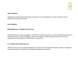 Jogos de Negócios Aplicações dos conhecimentos apreendidos ao longo do curso em atividades que simulem situações reais do cotidiano da atividade empresarial. Plano de Negócio (Metodologia para o Trabalho Final do Curso) Desenvolvimento de um plano de negócios - trabalho final. O plano de negócio: o ramo e as atividades da empresa; o estudo de mercado; a análise estratégica; o plano de marketing; a análise econômico-financeira; a estrutura organizacional e os elementos de “benchmarks” e motivadores. TCC – Trabalho de Conclusão de Curso Trabalho de final de curso, de caráter obrigatório, que deverá ser apresentado pelos alunos, baseado na integração de diversas disciplinas e alinhado com os objetivos do programa em questão. 