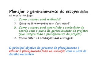 Planejar o gerenciamento do escopo: define
as regras do jogo:
1. Como o escopo será realizado?
2. Quais as ferramentas que devo usar?
3. Como o escopo será gerenciado e controlado de
acordo com o plano de gerenciamento de projetos
(que integra todo o planejamento do projeto)
4. Como obter as aceitações das entregas?
O principal objetivo do processo de planejamento é
refinar o planejamento feito na Iniciação com o nível de
detalhe necessário.
 