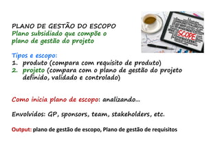 PLANO DE GESTÃO DO ESCOPO
Plano subsidiado que compõe o
plano de gestão do projeto
Tipos e escopo:
1. produto (compara com requisito de produto)
2. projeto (compara com o plano de gestão do projeto
definido, validado e controlado)
Como inicia plano de escopo: analizando...
Envolvidos: GP, sponsors, team, stakeholders, etc.
Output: plano de gestão de escopo, Plano de gestão de requisitos
 