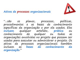 Ativos de processos organizacionais
“...são os planos, processos, políticas,
procedimentos e as bases de conhecimento
específicas da organização e por ela usados. Eles
incluem qualquer artefato, prática ou
conhecimento de qualquer ou todas as
organizações envolvidas no projeto que possam ser
usados para executar ou administrar o projeto. Os
ativos de processos organizacionais também
incluem as bases de conhecimento da
organização.”
 