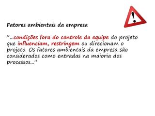 Fatores ambientais da empresa
“...condições fora do controle da equipe do projeto
que influenciam, restringem ou direcionam o
projeto. Os fatores ambientais da empresa são
considerados como entradas na maioria dos
processos...”
 