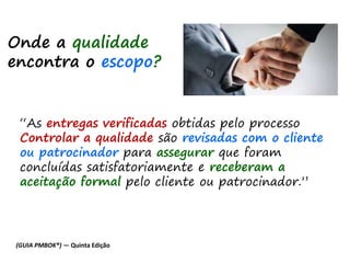 “As entregas verificadas obtidas pelo processo
Controlar a qualidade são revisadas com o cliente
ou patrocinador para assegurar que foram
concluídas satisfatoriamente e receberam a
aceitação formal pelo cliente ou patrocinador.”
Onde a qualidade
encontra o escopo?
(GUIA PMBOK®) — Quinta Edição
 
