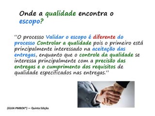 “O processo Validar o escopo é diferente do
processo Controlar a qualidade pois o primeiro está
principalmente interessado na aceitação das
entregas, enquanto que o controle da qualidade se
interessa principalmente com a precisão das
entregas e o cumprimento dos requisitos de
qualidade especificados nas entregas.”
Onde a qualidade encontra o
escopo?
(GUIA PMBOK®) — Quinta Edição
 