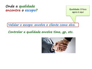Validar o escopo: envolve o cliente como alvo.
Controlar a qualidade envolve time, gp, etc.
Onde a qualidade
encontra o escopo? Qualidade: O foco
agora é aqui
 