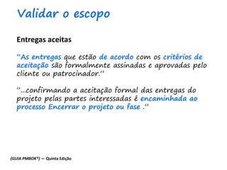 Entregas aceitas
“As entregas que estão de acordo com os critérios de
aceitação são formalmente assinadas e aprovadas pelo
cliente ou patrocinador.”
“...confirmando a aceitação formal das entregas do
projeto pelas partes interessadas é encaminhada ao
processo Encerrar o projeto ou fase .”
Validar o escopo
(GUIA PMBOK®) — Quinta Edição
 