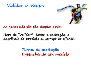 As coisas não são tão simples assim.
Hora de “validar”, testar a aceitação, a
aderência do produto ou serviço ao cliente.
Validar o escopo
Termo de aceitação
Preenchendo um modelo
 
