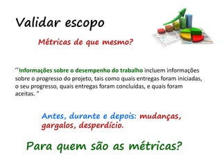 Validar escopo
“Informações sobre o desempenho do trabalho incluem informações
sobre o progresso do projeto, tais como quais entregas foram iniciadas,
o seu progresso, quais entregas foram concluídas, e quais foram
aceitas. ”
Métricas de que mesmo?
Antes, durante e depois: mudanças,
gargalos, desperdício.
Para quem são as métricas?
 