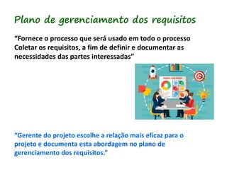 Plano de gerenciamento dos requisitos
“Fornece o processo que será usado em todo o processo
Coletar os requisitos, a fim de definir e documentar as
necessidades das partes interessadas”
“Gerente do projeto escolhe a relação mais eficaz para o
projeto e documenta esta abordagem no plano de
gerenciamento dos requisitos.”
 