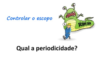 Qual a periodicidade?
Controlar o escopo
 
