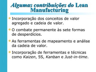 Algumas contribuições doAlgumas contribuições do LeanLean
ManufacturingManufacturing
 Incorporação dos conceitos de valor
agregado e cadeia de valor.
 O combate permanente às sete formas
de desperdícios.
 As ferramentas de mapeamento e análise
da cadeia de valor.
 Incorporação de ferramentas e técnicas
como Kaizen, 5S, Kanban e Just-in-time.
 