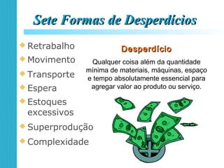 Sete Formas de DesperdíciosSete Formas de Desperdícios
 Retrabalho
 Movimento
 Transporte
 Espera
 Estoques
excessivos
 Superprodução
 Complexidade
DesperdícioDesperdício
Qualquer coisa além da quantidade
mínima de materiais, máquinas, espaço
e tempo absolutamente essencial para
agregar valor ao produto ou serviço.
 