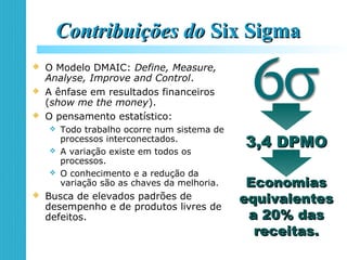 Contribuições doContribuições do Six SigmaSix Sigma
 O Modelo DMAIC: Define, Measure,
Analyse, Improve and Control.
 A ênfase em resultados financeiros
(show me the money).
 O pensamento estatístico:
 Todo trabalho ocorre num sistema de
processos interconectados.
 A variação existe em todos os
processos.
 O conhecimento e a redução da
variação são as chaves da melhoria.
 Busca de elevados padrões de
desempenho e de produtos livres de
defeitos.
3,4 DPMO3,4 DPMO
EconomiasEconomias
equivalentesequivalentes
a 20% dasa 20% das
receitas.receitas.
 