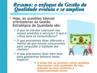 Resumo: o enfoque da Gestão daResumo: o enfoque da Gestão da
Qualidade evoluiu e se ampliouQualidade evoluiu e se ampliou
 Hoje, as questões básicas
orientadoras da Gestão
Estratégica da Qualidade são:
 O que os clientes valorizam nos
nossos produtos e serviços? O que é
crítico para os consumidores?
 O que precisamos fazer diferente e
melhor do que nossos concorrentes
para conquistar a lealdade dos
clientes?
 O que precisamos fazer bem feito
para ganharmos dinheiro neste
negócio?
Q
 A estas três se juntaram outras questões
importantes como qualidade de vida,
proteção do meio ambiente e
responsabilidade social.
 