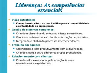 Liderança: As competênciasLiderança: As competências
essenciaisessenciais
 Visão estratégica
 Conhecimento e foco no que é crítico para a competitividade
e rentabilidade da organização.
 Gestão de sistemas complexos:
 Criando e disseminando o foco no cliente e resultados.
 Vencendo as barreiras estruturais – formação de parcerias.
 Integrando e alinhando processos interdependentes.
 Trabalho em equipe:
 Aprendendo a lidar produtivamente com a diversidade.
 Criando sinergia entre diferentes grupos profissionais.
 Relacionamento com clientes:
 Criando valor excepcional pela atenção às suas
necessidades e expectativas.
 