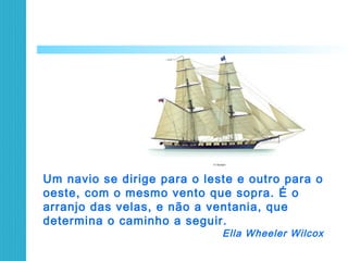 Um navio se dirige para o leste e outro para o
oeste, com o mesmo vento que sopra. É o
arranjo das velas, e não a ventania, que
determina o caminho a seguir.
Ella Wheeler Wilcox
 