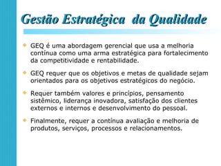 Gestão Estratégica da QualidadeGestão Estratégica da Qualidade
 GEQ é uma abordagem gerencial que usa a melhoria
contínua como uma arma estratégica para fortalecimento
da competitividade e rentabilidade.
 GEQ requer que os objetivos e metas de qualidade sejam
orientados para os objetivos estratégicos do negócio.
 Requer também valores e princípios, pensamento
sistêmico, liderança inovadora, satisfação dos clientes
externos e internos e desenvolvimento do pessoal.
 Finalmente, requer a contínua avaliação e melhoria de
produtos, serviços, processos e relacionamentos.
 