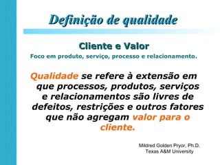 Definição de qualidadeDefinição de qualidade
Cliente e ValorCliente e Valor
Foco em produto, serviço, processo e relacionamento.
Qualidade se refere à extensão em
que processos, produtos, serviços
e relacionamentos são livres de
defeitos, restrições e outros fatores
que não agregam valor para o
cliente.
Mildred Golden Pryor, Ph.D.
Texas A&M University
 
