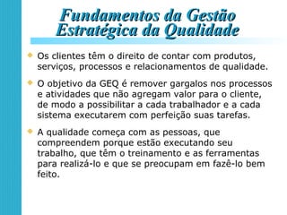 Fundamentos da GestãoFundamentos da Gestão
Estratégica da QualidadeEstratégica da Qualidade
 Os clientes têm o direito de contar com produtos,
serviços, processos e relacionamentos de qualidade.
 O objetivo da GEQ é remover gargalos nos processos
e atividades que não agregam valor para o cliente,
de modo a possibilitar a cada trabalhador e a cada
sistema executarem com perfeição suas tarefas.
 A qualidade começa com as pessoas, que
compreendem porque estão executando seu
trabalho, que têm o treinamento e as ferramentas
para realizá-lo e que se preocupam em fazê-lo bem
feito.
 