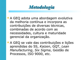 MetodologiaMetodologia
 A GEQ adota uma abordagem evolutiva
da melhoria contínua e incorpora as
contribuições de diversas técnicas,
combinadas de acordo com as
necessidades, cultura e maturidade
gerencial da organização.
 A GEQ se vale das contribuições e lições
aprendidas do 5S, Kaizen, GQT, Lean
Manufacturing, Six Sigma, Gestão de
Processos, ISO 9000, etc.
 