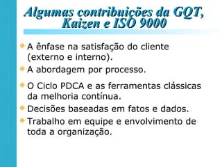 Algumas contribuições da GQT,Algumas contribuições da GQT,
Kaizen e ISO 9000Kaizen e ISO 9000
 A ênfase na satisfação do cliente
(externo e interno).
 A abordagem por processo.
 O Ciclo PDCA e as ferramentas clássicas
da melhoria contínua.
 Decisões baseadas em fatos e dados.
 Trabalho em equipe e envolvimento de
toda a organização.
 