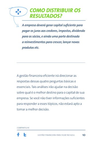 gestão financeira para ficar no azul
compartilhe
10
Como distribuir os
resultados?
A empresa deverá gerar capital suficiente para
pagar os juros aos credores, impostos, dividendo
para os sócios, e ainda uma parte destinada
a reinvestimentos para crescer, lançar novos
produtos etc.
A gestão financeira eficiente irá direcionar as
respostas dessas quatro perguntas básicas e
essenciais.Tais análises irão ajudar na decisão
sobre qual é o melhor destino para o capital de sua
empresa. Se você não tiver informações suficientes
para responder a esses tópicos, não estará apto a
tomar a melhor decisão.
 