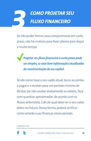 gestão financeira para ficar no azul
compartilhe
11
3 Como projetar seu
fluxo financeiro
Se não puder honrar seus compromissos em curto
prazo, não há motivos para fazer planos para daqui
a muito tempo.
Projetarseufluxofinanceiroacurtoprazopode
sersimples,sevocêtiverinformaçõesatualizadas
damovimentaçãodeseucapital.
Tendo como base o seu saldo atual, lance as contas
a pagar e a receber para um período mínimo de
90 dias (se não souber exatamente os valores, faça
com quantias aproximadas, de acordo com os
fluxos anteriores). Calcule qual deve ser o seu saldo
diário no futuro. Dessa forma, poderá verificar
como estarão suas finanças nesse período.
 