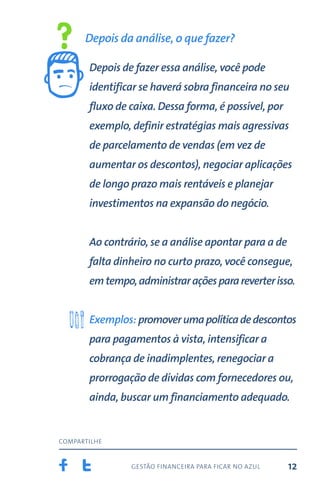 gestão financeira para ficar no azul
compartilhe
12
Depois da análise, o que fazer?
Depois de fazer essa análise, você pode
identificar se haverá sobra financeira no seu
fluxo de caixa. Dessa forma, é possível, por
exemplo, definir estratégias mais agressivas
de parcelamento de vendas (em vez de
aumentar os descontos), negociar aplicações
de longo prazo mais rentáveis e planejar
investimentos na expansão do negócio.
Ao contrário, se a análise apontar para a de
falta dinheiro no curto prazo, você consegue,
emtempo,administraraçõesparareverterisso.
Exemplos: promoverumapolíticadedescontos
para pagamentos à vista, intensificar a
cobrança de inadimplentes, renegociar a
prorrogação de dívidas com fornecedores ou,
ainda, buscar um financiamento adequado.
 