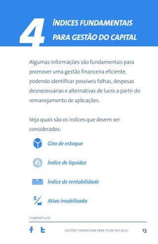 gestão financeira para ficar no azul
compartilhe
13
4 Índices fundamentais
para gestão do capital
Algumas informações são fundamentais para
promover uma gestão financeira eficiente,
podendo identificar possíveis falhas, despesas
desnecessárias e alternativas de lucro a partir do
remanejamento de aplicações.
Veja quais são os índices que devem ser
considerados:
Giro de estoque
Índice de liquidez
Ativo imobilizado
Índice de rentabilidade
 
