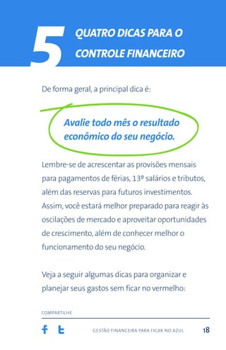gestão financeira para ficar no azul
compartilhe
18
5 quatro Dicas para o
controle financeiro
De forma geral, a principal dica é:
Avalie todo mês o resultado
econômico do seu negócio.
Lembre-se de acrescentar as provisões mensais
para pagamentos de férias, 13º salários e tributos,
além das reservas para futuros investimentos.
Assim, você estará melhor preparado para reagir às
oscilações de mercado e aproveitar oportunidades
de crescimento, além de conhecer melhor o
funcionamento do seu negócio.
Veja a seguir algumas dicas para organizar e
planejar seus gastos sem ficar no vermelho:
 