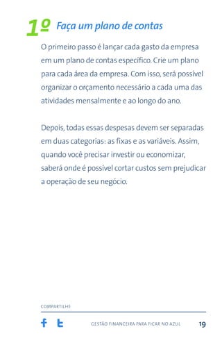 gestão financeira para ficar no azul
compartilhe
19
Faça um plano de contas
O primeiro passo é lançar cada gasto da empresa
em um plano de contas específico. Crie um plano
para cada área da empresa. Com isso, será possível
organizar o orçamento necessário a cada uma das
atividades mensalmente e ao longo do ano.
Depois, todas essas despesas devem ser separadas
em duas categorias: as fixas e as variáveis. Assim,
quando você precisar investir ou economizar,
saberá onde é possível cortar custos sem prejudicar
a operação de seu negócio.
1º
 