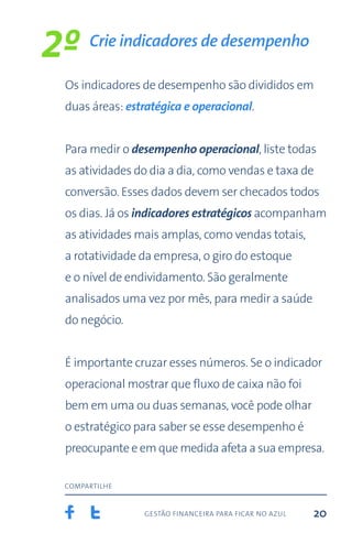 gestão financeira para ficar no azul
compartilhe
20
Os indicadores de desempenho são divididos em
duas áreas: estratégica e operacional.
Para medir o desempenho operacional, liste todas
as atividades do dia a dia, como vendas e taxa de
conversão. Esses dados devem ser checados todos
os dias. Já os indicadores estratégicos acompanham
as atividades mais amplas, como vendas totais,
a rotatividade da empresa, o giro do estoque
e o nível de endividamento. São geralmente
analisados uma vez por mês, para medir a saúde
do negócio.
É importante cruzar esses números. Se o indicador
operacional mostrar que fluxo de caixa não foi
bem em uma ou duas semanas, você pode olhar
o estratégico para saber se esse desempenho é
preocupante e em que medida afeta a sua empresa.
Crie indicadores de desempenho
2º
 
