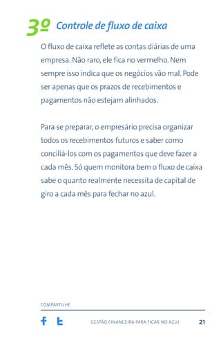 gestão financeira para ficar no azul
compartilhe
21
O fluxo de caixa reflete as contas diárias de uma
empresa. Não raro, ele fica no vermelho. Nem
sempre isso indica que os negócios vão mal. Pode
ser apenas que os prazos de recebimentos e
pagamentos não estejam alinhados.
Para se preparar, o empresário precisa organizar
todos os recebimentos futuros e saber como
conciliá-los com os pagamentos que deve fazer a
cada mês. Só quem monitora bem o fluxo de caixa
sabe o quanto realmente necessita de capital de
giro a cada mês para fechar no azul.
Controle de fluxo de caixa
3º
 