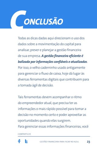 gestão financeira para ficar no azul
compartilhe
23
Todas as dicas dadas aqui direcionam o uso dos
dados sobre a movimentação do capital para
analisar, prever e planejar a gestão financeira
de sua empresa. A gestão financeira eficiente é
balizada por informações confiáveis e atualizadas.
Por isso, o velho caderninho usado antigamente
para gerenciar o fluxo de caixa, hoje dá lugar às
diversas ferramentas digitais que contribuem para
a tomada ágil de decisão.
Tais ferramentas devem acompanhar o ritmo
do empreendedor atual, que precisa ter as
informações o mais rápido possível para tomar a
decisão no momento certo e poder aproveitar as
oportunidades quando elas surgirem.
Para gerenciar essas informações financeiras, você
onclusão
C
 
