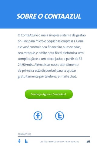 gestão financeira para ficar no azul
compartilhe
26
sobre o contaazul
O ContaAzul é o mais simples sistema de gestão
on-line para micro e pequenas empresas. Com
ele você controla seu financeiro, suas vendas,
seu estoque, e emite nota fiscal eletrônica sem
complicação e a um preço justo: a partir de R$
24,90/mês. Além disso, nosso atendimento
de primeira está disponível para te ajudar
gratuitamente por telefone, e-mail e chat.
Conheça Agora o ContaAzul
 