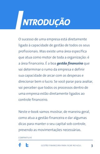 gestão financeira para ficar no azul
compartilhe
3
ntrodução
O sucesso de uma empresa está diretamente
ligado à capacidade de gestão de todos os seus
profissionais. Mas existe uma área específica
que atua como motor de toda a organização: é
a área financeira. É a boa gestão financeira que
vai determinar o rumo da empresa e definir
sua capacidade de arcar com as despesas e
direcionar bem o lucro. Se você parar para avaliar,
vai perceber que todos os processos dentro de
uma empresa estão diretamente ligados ao
controle financeiro.
Neste e-book vamos mostrar, de maneira geral,
como atua a gestão financeira e dar algumas
dicas para manter o seu capital sob controle,
prevendo as movimentações necessárias.
I
 