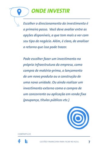 gestão financeira para ficar no azul
compartilhe
7
Onde investir
Escolher o direcionamento do investimento é
o primeiro passo. Você deve avaliar entre as
opções disponíveis, a que tem mais a ver com
seu tipo de negócio. Além, é claro, de analisar
o retorno que isso pode trazer.
Pode escolher fazer um investimento na
própria infraestrutura da empresa, como
compra de matéria-prima, o lançamento
de um novo produto ou a construção de
uma nova unidade. Ou ainda realizar um
investimento externo como a compra de
um concorrente ou aplicação em renda fixa
(poupança, títulos públicos etc.)
 