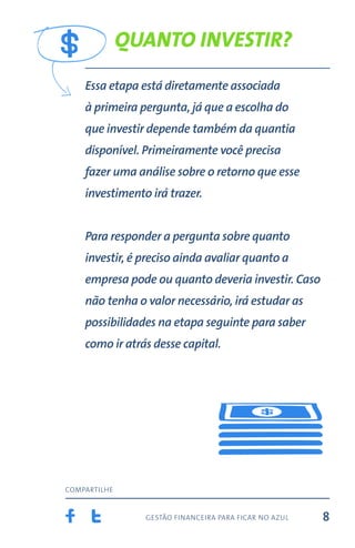 gestão financeira para ficar no azul
compartilhe
8
Quanto investir?
Essa etapa está diretamente associada
à primeira pergunta, já que a escolha do
que investir depende também da quantia
disponível. Primeiramente você precisa
fazer uma análise sobre o retorno que esse
investimento irá trazer.
Para responder a pergunta sobre quanto
investir, é preciso ainda avaliar quanto a
empresa pode ou quanto deveria investir. Caso
não tenha o valor necessário, irá estudar as
possibilidades na etapa seguinte para saber
como ir atrás desse capital.
 
