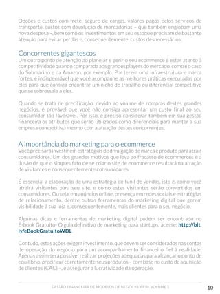 GESTÃO FINANCEIRA DE MODELOS DE NEGÓCIO WEB - VOLUME 1 10
Opções e custos com frete, seguro de cargas, valores pagos pelos serviços de
transporte, custos com devolução de mercadorias – que também englobam uma
nova despesa –, bem como os investimentos em seu estoque precisam de bastante
atenção para evitar perdas e, consequentemente, custos desnecessários.
Concorrentes gigantescos 	
Um outro ponto de atenção ao planejar e gerir o seu ecommerce é estar atento à
competitividadequandocomparadaaosgrandesplayersdomercado,comoé o caso
do Submarino e da Amazon, por exemplo. Por terem uma infraestrutura e marca
fortes, é indispensável que você acompanhe as melhores práticas executadas por
eles para que consiga encontrar um nicho de trabalho ou diferencial competitivo
que se sobressaia a eles.
Quando se trata de precificação, devido ao volume de compras destes grandes
negócios, é provável que você não consiga apresentar um custo final ao seu
consumidor tão favorável. Por isso, é preciso considerar também em sua gestão
financeira os atributos que serão utilizados como diferenciais para manter a sua
empresa competitiva mesmo com a atuação destes concorrentes.
A importância do marketing para o ecommerce 	
Você precisará investir em estratégias de divulgação de marca e produto para atrair
consumidores. Um dos grandes motivos que leva ao fracasso de ecommerces é a
ilusão de que o simples fato de se criar o site de ecommerce resultará na atração
de visitantes e consequentemente consumidores.
É essencial a elaboração de uma estratégia de funil de vendas, isto é, como você
atrairá visitantes para seu site, e como estes visitantes serão convertidos em
consumidores. Ou seja, em anúncios online, presença em redes sociais e estratégias
de relacionamento, dentre outras ferramentas do marketing digital que gerem
visibilidade à sua loja e, consequentemente, mais clientes para o seu negócio.
Algumas dicas e ferramentas de marketing digital podem ser encontrado no
E-book Gratuito- O guia definitivo de marketing para startups, acesse: http://bit.
ly/eBookGratuitoWDL
Contudo, estas ações exigem investimento, que devem ser considerados nas contas
de operação do negócio para um acompanhamento financeiro fiel à realidade.
Apenas assim será possível realizar projeções adequadas para alcançar o ponto de
equilíbrio, precificar corretamente seus produtos – com base no custo de aquisição
de clientes (CAC) –, e assegurar a lucratividade da operação.
 