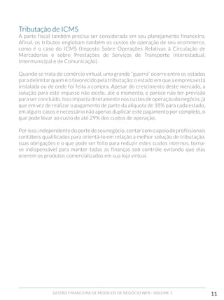 GESTÃO FINANCEIRA DE MODELOS DE NEGÓCIO WEB - VOLUME 1 11
Tributação de ICMS 	
A parte fiscal também precisa ser considerada em seu planejamento financeiro.
Afinal, os tributos englobam também os custos de operação de seu ecommerce,
como é o caso do ICMS (Imposto Sobre Operações Relativas à Circulação de
Mercadorias e sobre Prestações de Serviços de Transporte Interestadual,
Intermunicipal e de Comunicação).
Quando se trata do comércio virtual, uma grande “guerra” ocorre entre os estados
para delimitar quem é o favorecido pela tributação: o estado em que a empresa está
instalada ou de onde foi feita a compra. Apesar do crescimento deste mercado, a
solução para este impasse não existe, até o momento, e parece não ter previsão
para ser concluído. Isso impacta diretamente nos custos de operação do negócio, já
que em vez de realizar o pagamento de parte da alíquota de 18% para cada estado,
em alguns casos é necessário não apenas duplicar este pagamento por completo, o
que pode levar ao custo de até 29% dos custos de operação.
Por isso, independente do porte de seu negócio, contar com o apoio de profissionais
contábeis qualificados para orientá-lo em relação a melhor solução de tributação,
suas obrigações e o que pode ser feito para reduzir estes custos internos, torna-
se indispensável para manter todas as finanças sob controle evitando que elas
onerem os produtos comercializados em sua loja virtual.
 