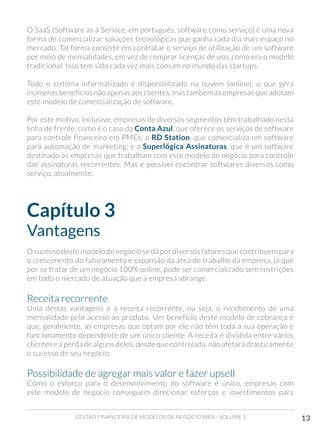 GESTÃO FINANCEIRA DE MODELOS DE NEGÓCIO WEB - VOLUME 1 13
O SaaS (Software as a Service, em português, software como serviço) é uma nova
forma de comercializar soluções tecnológicas que ganha cada dia mais espaço no
mercado. Tal forma consiste em contratar o serviço de utilização de um software
por meio de mensalidades, em vez de comprar licenças de uso, como era o modelo
tradicional. Isso tem sido cada vez mais comum no mundo das startups.
Todo o sistema informatizado é disponibilizado na nuvem (online), o que gera
inúmeros benefícios não apenas aos clientes, mas também às empresas que adotam
este modelo de comercialização de software.
Por este motivo, inclusive, empresas de diversos segmentos têm trabalhado nesta
linha de frente, como é o caso da Conta Azul, que oferece os serviços de software
para controle financeiro em PMEs; o RD Station, que comercializa um software
para automação de marketing; e a Superlógica Assinaturas, que é um software
destinado às empresas que trabalham com este modelo de negócio para controle
das assinaturas recorrentes. Mas é possível encontrar softwares diversos como
serviço, atualmente.
Capítulo 3
Vantagens
O sucesso deste modelo de negócio se dá por diversos fatores que contribuem para
o crescimento do faturamento e expansão da área de trabalho da empresa, já que
por se tratar de um negócio 100% online, pode ser comercializado sem restrições
em todo o mercado de atuação que a empresa abrange.
Receita recorrente
Uma destas vantagens é a receita recorrente, ou seja, o recebimento de uma
mensalidade pelo acesso ao produto. Um benefício deste modelo de cobrança é
que, geralmente, as empresas que optam por ele não têm toda a sua operação e
funcionamento dependente de um único cliente. A receita é dividida entre vários
clientes e a perda de alguns deles, desde que controlada, não afetará drasticamente
o sucesso de seu negócio.
Possibilidade de agregar mais valor e fazer upsell
Como o esforço para o desenvolvimento do software é único, empresas com
este modelo de negócio conseguem direcionar esforços e investimentos para
 