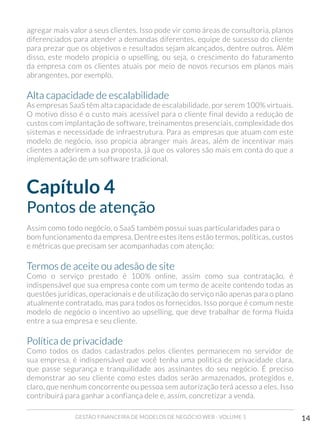 GESTÃO FINANCEIRA DE MODELOS DE NEGÓCIO WEB - VOLUME 1 14
agregar mais valor a seus clientes. Isso pode vir como áreas de consultoria, planos
diferenciados para atender a demandas diferentes, equipe de sucesso do cliente
para prezar que os objetivos e resultados sejam alcançados, dentre outros. Além
disso, este modelo propicia o upselling, ou seja, o crescimento do faturamento
da empresa com os clientes atuais por meio de novos recursos em planos mais
abrangentes, por exemplo.
Alta capacidade de escalabilidade
As empresas SaaS têm alta capacidade de escalabilidade, por serem 100% virtuais.
O motivo disso é o custo mais acessível para o cliente final devido a redução de
custos com implantação de software, treinamentos presenciais, complexidade dos
sistemas e necessidade de infraestrutura. Para as empresas que atuam com este
modelo de negócio, isso propicia abranger mais áreas, além de incentivar mais
clientes a aderirem a sua proposta, já que os valores são mais em conta do que a
implementação de um software tradicional.
Capítulo 4
Pontos de atenção
Assim como todo negócio, o SaaS também possui suas particularidades para o
bom funcionamento da empresa. Dentre estes itens estão termos, políticas, custos
e métricas que precisam ser acompanhadas com atenção:
Termos de aceite ou adesão de site
Como o serviço prestado é 100% online, assim como sua contratação, é
indispensável que sua empresa conte com um termo de aceite contendo todas as
questões jurídicas, operacionais e de utilização do serviço não apenas para o plano
atualmente contratado, mas para todos os fornecidos. Isso porque é comum neste
modelo de negócio o incentivo ao upselling, que deve trabalhar de forma fluida
entre a sua empresa e seu cliente.
Política de privacidade
Como todos os dados cadastrados pelos clientes permanecem no servidor de
sua empresa, é indispensável que você tenha uma política de privacidade clara,
que passe segurança e tranquilidade aos assinantes do seu negócio. É preciso
demonstrar ao seu cliente como estes dados serão armazenados, protegidos e,
claro, que nenhum concorrente ou pessoa sem autorização terá acesso a eles. Isso
contribuirá para ganhar a confiança dele e, assim, concretizar a venda.
 