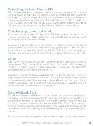GESTÃO FINANCEIRA DE MODELOS DE NEGÓCIO WEB - VOLUME 1 15
Custo de aquisição de clientes x LTV
É necessário ter na ponta do lápis qual o custo de sua empresa para adquirir clientes
(CAC ou Custo de Aquisição de Clientes), além de compará-lo com o valor do
tempo de vida deles (LTV- lifetime value). Para que o crescimento de sua empresa,
bem como o pagamento pela aquisição destes clientes seja quitado, é preciso que
o seu LTV seja 3 vezes superior ao seu CAC. A Syhus possui um curso grauito de
métricas para startups que desenvolve de forma detalhada esses assuntos.
Cuidado com pagamento adiantado
É comum oferecer pacotes por períodos mais longos em troca de descontos ou
mesmo de serviços e produtos agregados. Isso é bastante positivo para o caixa de
sua empresa, facilitando o crescimento.
Contudo, é preciso lembrar que este pacote não determina a permanência do
cliente e, por isso, é necessário cuidado com o pagamento adiantado para que a
verba não seja comprometida, o cliente deixado de lado e o cancelamento seja
realizado, obrigando-o a arcar com o endividamento pela receita já contabilizada.
Churn
Uma outra métrica que precisa ser acompanhada com atenção é a taxa de
cancelamento. Ela é um excelente termômetro para a qualidade dos serviços
prestados e, por isso, precisa ser também avaliada de forma qualitativa. Sua relação
é ainda mais forte quando considerado o CAC.
Como o ticket médio em SaaS costuma ser baixo e o tempo para que o cliente se
pague, longo, é necessário estar atento aos cálculos garantindo que o investimento
realizado não está se transformando em prejuízo. Afinal, pagar para ter um cliente
e obter o cancelamento da assinatura sem que o retorno deste investimento seja
recebido, é gasto de dinheiro para o seu negócio!
Característica do SaaS
O SaaS possui como característica um prazo maior para reaver os investimentos
realizados. Contudo, quando o ponto de equilíbrio é atingido, a lucratividade e o
crescimento da empresa é também consideravelmente maior, tendo em vista que
os custos com a operação do trabalho é reduzida. Além disso, com o passar do
tempo, a empresa fica mais conhecida, o que com o auxílio do desenvolvimento
de um bom trabalho de marketing, impacta na redução dos custos de aquisição de
clientes.
Em um primeiro momento, porém, será necessário investir para atrair clientes.
 