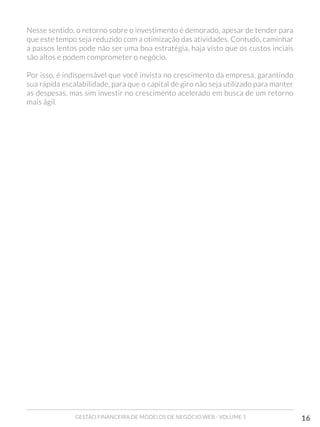 GESTÃO FINANCEIRA DE MODELOS DE NEGÓCIO WEB - VOLUME 1 16
Nesse sentido, o retorno sobre o investimento é demorado, apesar de tender para
que este tempo seja reduzido com a otimização das atividades. Contudo, caminhar
a passos lentos pode não ser uma boa estratégia, haja visto que os custos inciais
são altos e podem comprometer o negócio.
Por isso, é indispensável que você invista no crescimento da empresa, garantindo
sua rápida escalabilidade, para que o capital de giro não seja utilizado para manter
as despesas, mas sim investir no crescimento acelerado em busca de um retorno
mais ágil.
 
