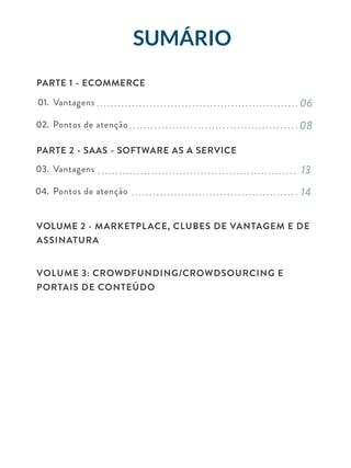 01.
02.
03.
04.
06
08
13
14
Vantagens
Pontos de atenção
Vantagens
Pontos de atenção
SumÁRIO
PARTE 1 - ECOMMERCE
PARTE 2 - SAAS - SOFTWARE AS A SERVICE
VOLUME 2 - Marketplace, Clubes de Vantagem e de
Assinatura
Volume 3: Crowdfunding/Crowdsourcing e
Portais de conteúdo
 