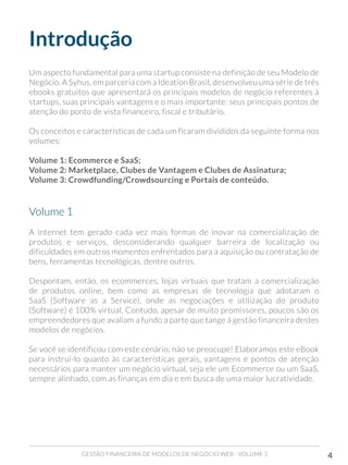 GESTÃO FINANCEIRA DE MODELOS DE NEGÓCIO WEB - VOLUME 1 4
Introdução
Um aspecto fundamental para uma startup consiste na definição de seu Modelo de
Negócio. A Syhus, em parceria com a Ideation Brasil, desenvolveu uma série de três
ebooks gratuitos que apresentará os principais modelos de negócio referentes à
startups, suas principais vantagens e o mais importante: seus principais pontos de
atenção do ponto de vista financeiro, fiscal e tributário.
Os conceitos e características de cada um ficaram divididos da seguinte forma nos
volumes:
Volume 1: Ecommerce e SaaS;
Volume 2: Marketplace, Clubes de Vantagem e Clubes de Assinatura;
Volume 3: Crowdfunding/Crowdsourcing e Portais de conteúdo.
Volume 1
A internet tem gerado cada vez mais formas de inovar na comercialização de
produtos e serviços, desconsiderando qualquer barreira de localização ou
dificuldades em outros momentos enfrentados para a aquisição ou contratação de
bens, ferramentas tecnológicas, dentre outros.
Despontam, então, os ecommerces, lojas virtuais que tratam a comercialização
de produtos online, bem como as empresas de tecnologia que adotaram o
SaaS (Software as a Service), onde as negociações e utilização do produto
(Software) é 100% virtual. Contudo, apesar de muito promissores, poucos são os
empreendedores que avaliam a fundo a parte que tange à gestão financeira destes
modelos de negócios.
Se você se identificou com este cenário, não se preocupe! Elaboramos este eBook
para instruí-lo quanto às características gerais, vantagens e pontos de atenção
necessários para manter um negócio virtual, seja ele um Ecommerce ou um SaaS,
sempre alinhado, com as finanças em dia e em busca de uma maior lucratividade.
 