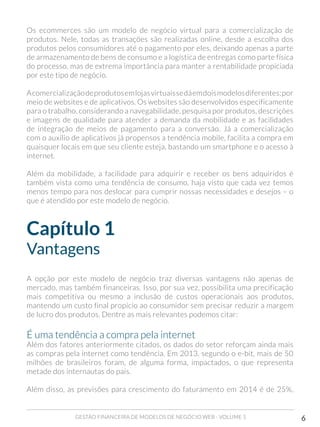 GESTÃO FINANCEIRA DE MODELOS DE NEGÓCIO WEB - VOLUME 1 6
Os ecommerces são um modelo de negócio virtual para a comercialização de
produtos. Nele, todas as transações são realizadas online, desde a escolha dos
produtos pelos consumidores até o pagamento por eles, deixando apenas a parte
de armazenamento de bens de consumo e a logística de entregas como parte física
do processo, mas de extrema importância para manter a rentabilidade propiciada
por este tipo de negócio.
Acomercializaçãodeprodutosemlojasvirtuaissedáemdoismodelosdiferentes:por
meio de websites e de aplicativos. Os websites são desenvolvidos especificamente
para o trabalho, considerando a navegabilidade, pesquisa por produtos, descrições
e imagens de qualidade para atender a demanda da mobilidade e as facilidades
de integração de meios de pagamento para a conversão. Já a comercialização
com o auxílio de aplicativos já propensos a tendência mobile, facilita a compra em
quaisquer locais em que seu cliente esteja, bastando um smartphone e o acesso à
internet.
Além da mobilidade, a facilidade para adquirir e receber os bens adquiridos é
também vista como uma tendência de consumo, haja visto que cada vez temos
menos tempo para nos deslocar para cumprir nossas necessidades e desejos – o
que é atendido por este modelo de negócio.
Capítulo 1
Vantagens
A opção por este modelo de negócio traz diversas vantagens não apenas de
mercado, mas também financeiras. Isso, por sua vez, possibilita uma precificação
mais competitiva ou mesmo a inclusão de custos operacionais aos produtos,
mantendo um custo final propício ao consumidor sem precisar reduzir a margem
de lucro dos produtos. Dentre as mais relevantes podemos citar:
É uma tendência a compra pela internet
Além dos fatores anteriormente citados, os dados do setor reforçam ainda mais
as compras pela internet como tendência. Em 2013, segundo o e-bit, mais de 50
milhões de brasileiros foram, de alguma forma, impactados, o que representa
metade dos internautas do país.
Além disso, as previsões para crescimento do faturamento em 2014 é de 25%,
 